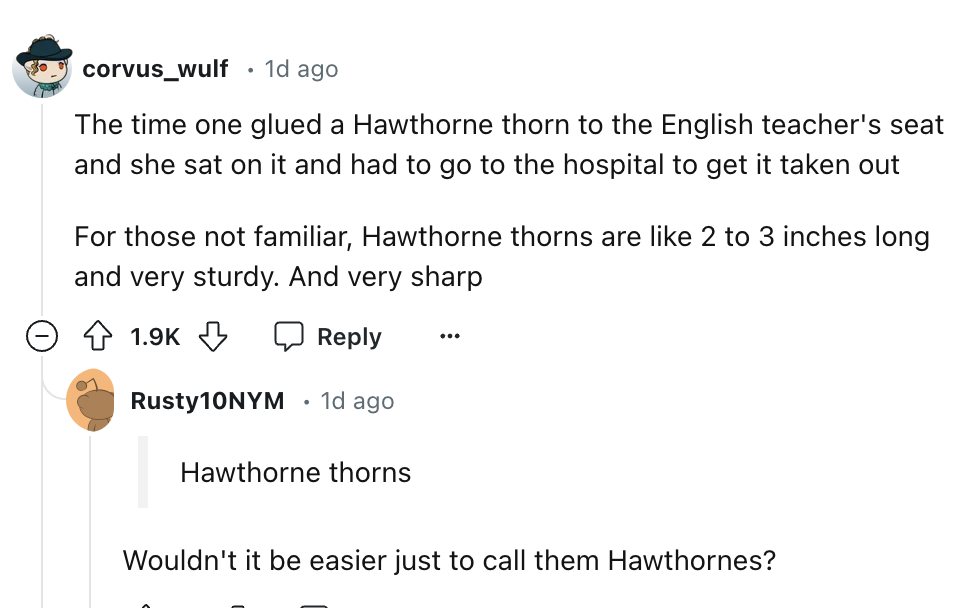 screenshot - corvus_wulf 1d ago The time one glued a Hawthorne thorn to the English teacher's seat and she sat on it and had to go to the hospital to get it taken out For those not familiar, Hawthorne thorns are 2 to 3 inches long and very sturdy. And ver